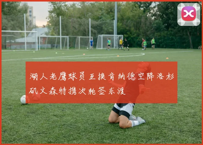 湖人老鹰球员互换肯纳德空降洛杉矶文森特携次轮签东渡